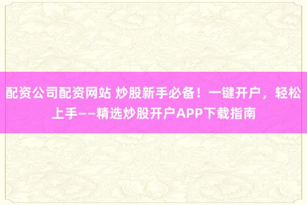 配资公司配资网站 炒股新手必备！一键开户，轻松上手——精选炒股开户APP下载指南