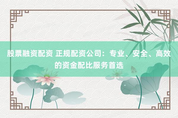 股票融资配资 正规配资公司：专业、安全、高效的资金配比服务首选