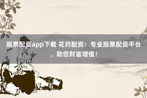 股票配资app下载 花药配资：专业股票配资平台，助您财富增值！