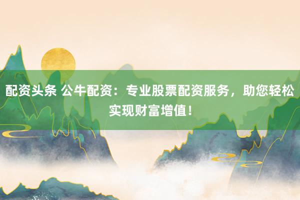 配资头条 公牛配资：专业股票配资服务，助您轻松实现财富增值！