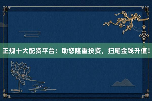 正规十大配资平台：助您隆重投资，扫尾金钱升值！