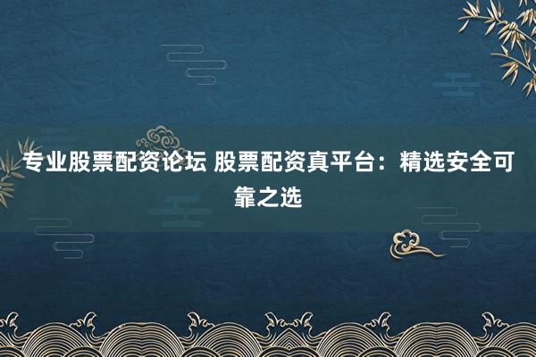 专业股票配资论坛 股票配资真平台：精选安全可靠之选