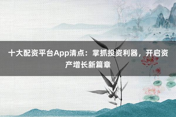 十大配资平台App清点：掌抓投资利器，开启资产增长新篇章