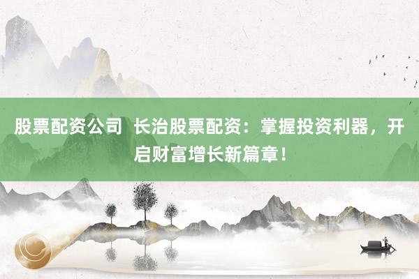 股票配资公司  长治股票配资：掌握投资利器，开启财富增长新篇章！