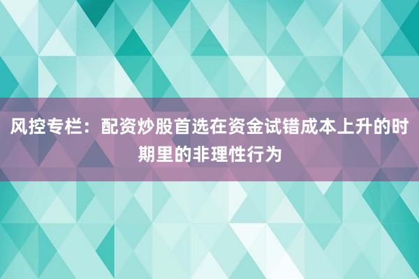 风控专栏：配资炒股首选在资金试错成本上升的时期里的非理性行为
