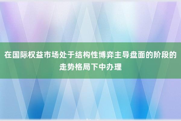 在国际权益市场处于结构性博弈主导盘面的阶段的走势格局下中办理