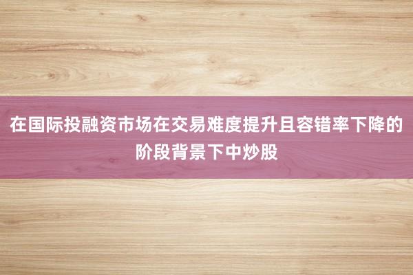 在国际投融资市场在交易难度提升且容错率下降的阶段背景下中炒股
