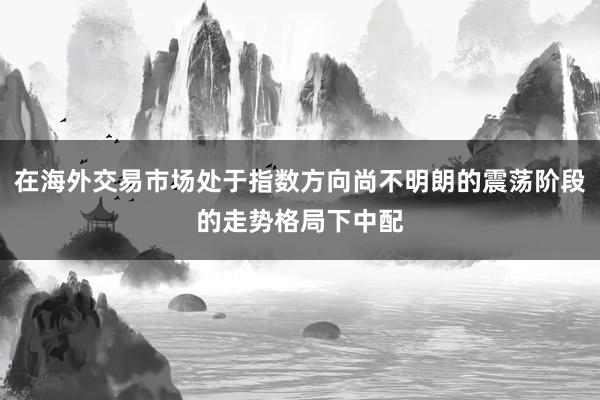 在海外交易市场处于指数方向尚不明朗的震荡阶段的走势格局下中配