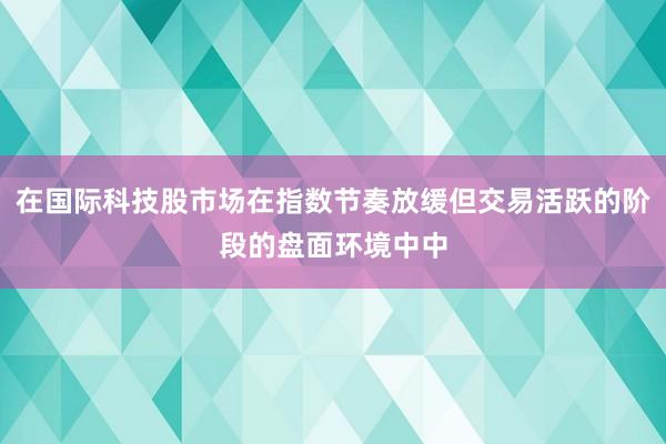 在国际科技股市场在指数节奏放缓但交易活跃的阶段的盘面环境中中