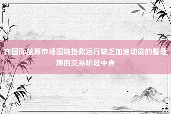在国际蓝筹市场围绕指数运行缺乏加速动能的整理期的交易阶段中券