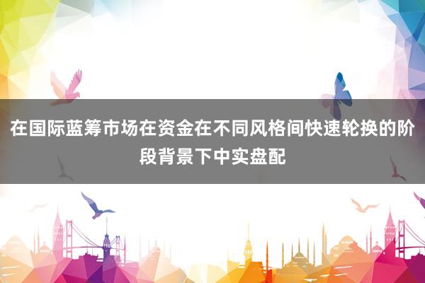 在国际蓝筹市场在资金在不同风格间快速轮换的阶段背景下中实盘配