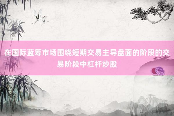 在国际蓝筹市场围绕短期交易主导盘面的阶段的交易阶段中杠杆炒股