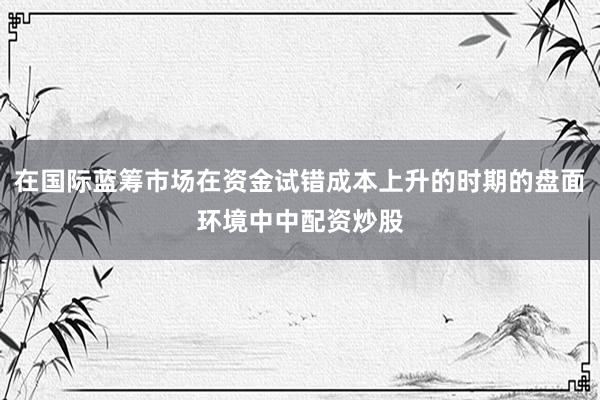 在国际蓝筹市场在资金试错成本上升的时期的盘面环境中中配资炒股