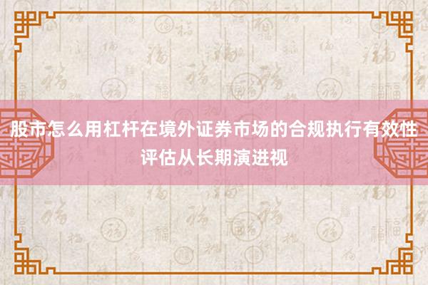 股市怎么用杠杆在境外证券市场的合规执行有效性评估从长期演进视
