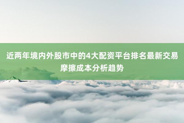近两年境内外股市中的4大配资平台排名最新交易摩擦成本分析趋势