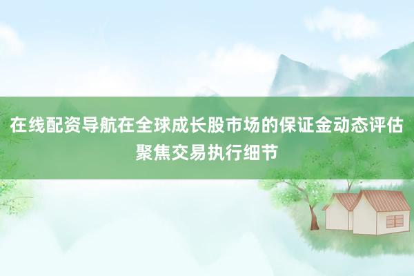 在线配资导航在全球成长股市场的保证金动态评估聚焦交易执行细节