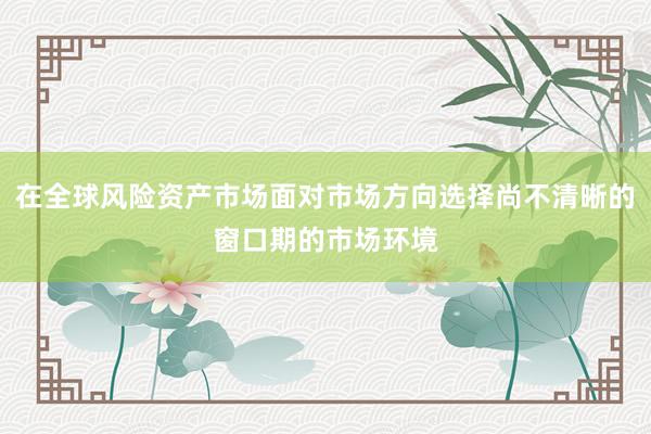 在全球风险资产市场面对市场方向选择尚不清晰的窗口期的市场环境