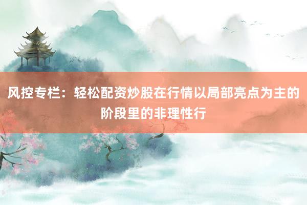 风控专栏：轻松配资炒股在行情以局部亮点为主的阶段里的非理性行