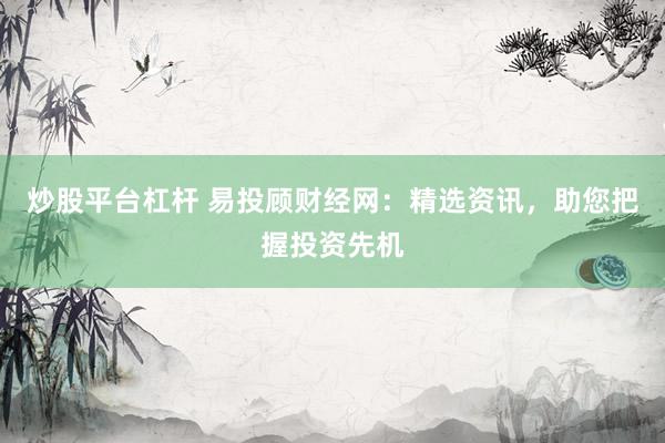 炒股平台杠杆 易投顾财经网：精选资讯，助您把握投资先机