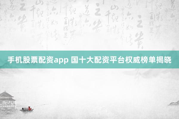 手机股票配资app 国十大配资平台权威榜单揭晓