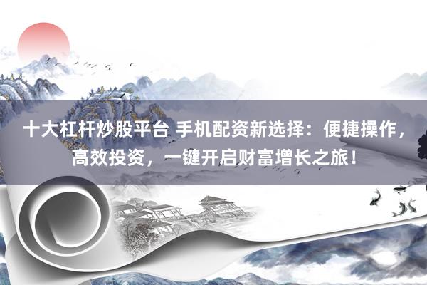 十大杠杆炒股平台 手机配资新选择：便捷操作，高效投资，一键开启财富增长之旅！