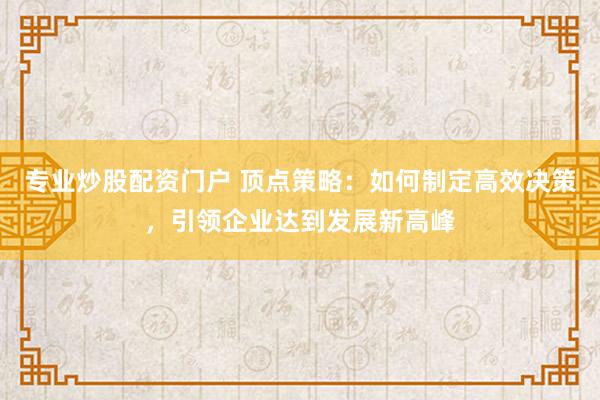 专业炒股配资门户 顶点策略：如何制定高效决策，引领企业达到发展新高峰